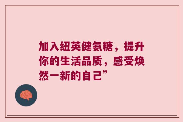 加入纽英健氨糖,提升你的生活品质,感受焕然一新的自己”