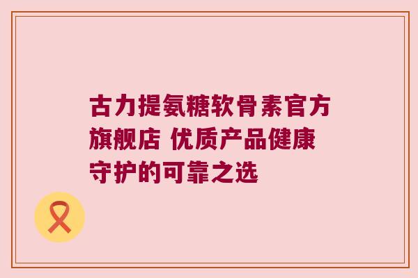 古力提氨糖软骨素官方旗舰店 优质产品健康守护的可靠之选 古力提氨糖软骨素官方旗舰店 优质产品健康守护的可靠之选