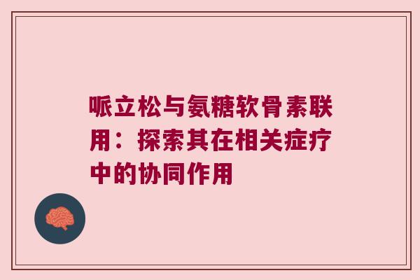 哌立松与氨糖软骨素联用:探索其在相关症疗中的协同作用