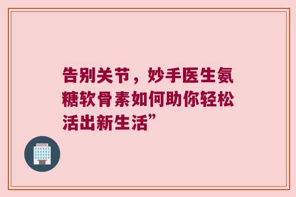 告别关节,妙手医生氨糖软骨素如何助你轻松活出新生活” 告别关节,妙手医生氨糖软骨素如何助你轻松活出新生活”
