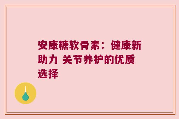安康糖软骨素:健康新助力 关节养护的优质选择