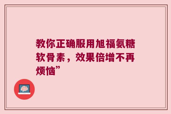 教你正确服用旭福氨糖软骨素,效果倍增不再烦恼”