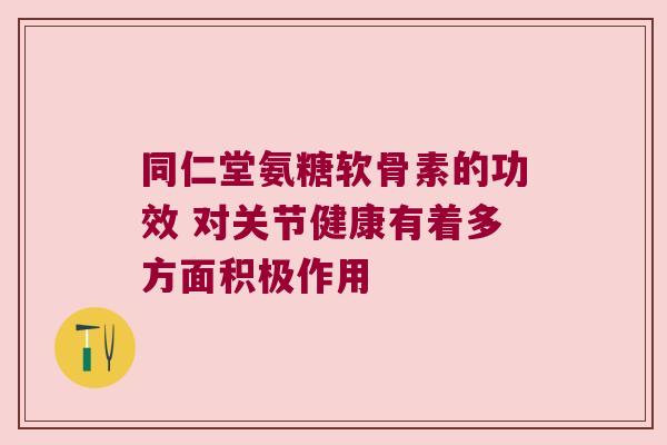 同仁堂氨糖软骨素的功效 对关节健康有着多方面积极作用
