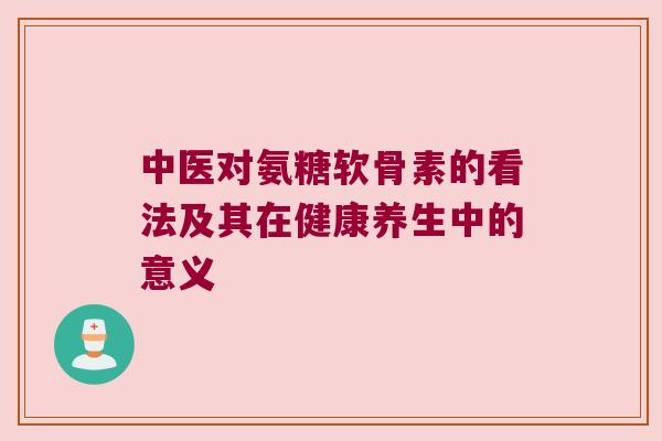 中医对氨糖软骨素的看法及其在健康养生中的意义