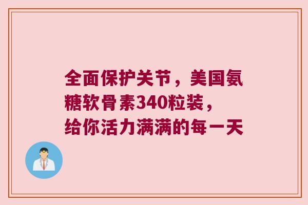 全面保护关节,美国氨糖软骨素340粒装,给你活力满满的每一天
