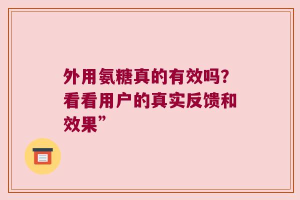 外用氨糖真的有效吗?看看用户的真实反馈和效果” 外用氨糖真的有效吗?看看用户的真实反馈和效果”