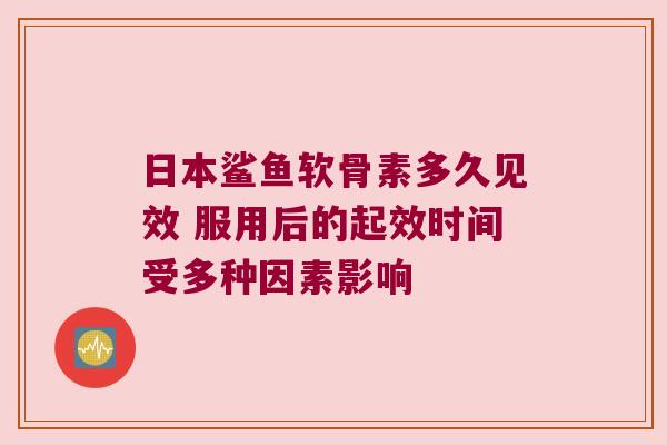 日本鲨鱼软骨素多久见效 服用后的起效时间受多种因素影响 日本鲨鱼软骨素多久见效 服用后的起效时间受多种因素影响