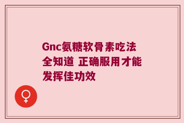 Gnc氨糖软骨素吃法全知道 正确服用才能发挥佳功效