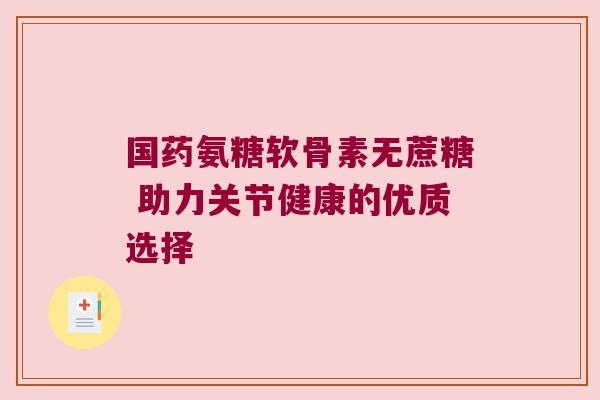 国药氨糖软骨素无蔗糖 助力关节健康的优质选择 国药氨糖软骨素无蔗糖 助力关节健康的优质选择