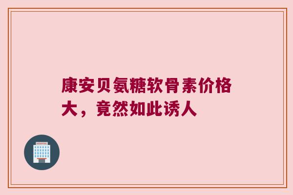 康安贝氨糖软骨素价格大,竟然如此诱人 康安贝氨糖软骨素价格大,竟然如此诱人
