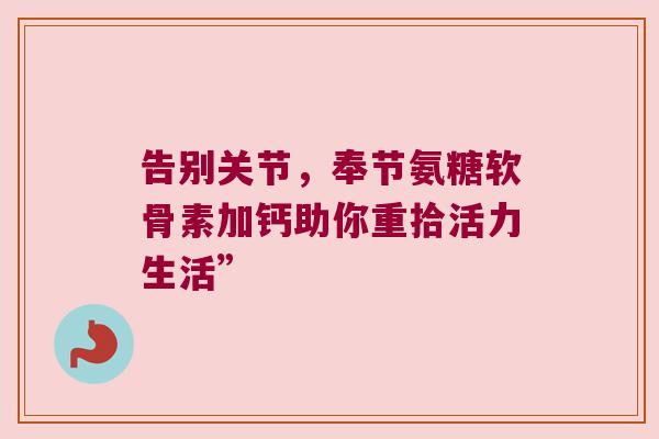 告别关节,奉节氨糖软骨素加钙助你重拾活力生活” 告别关节,奉节氨糖软骨素加钙助你重拾活力生活”