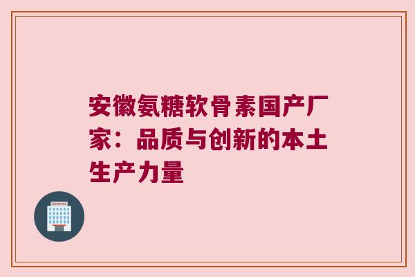 安徽氨糖软骨素国产厂家:品质与创新的本土生产力量