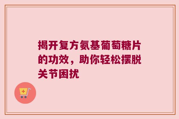 揭开复方氨基葡萄糖片的功效,助你轻松摆脱关节困扰