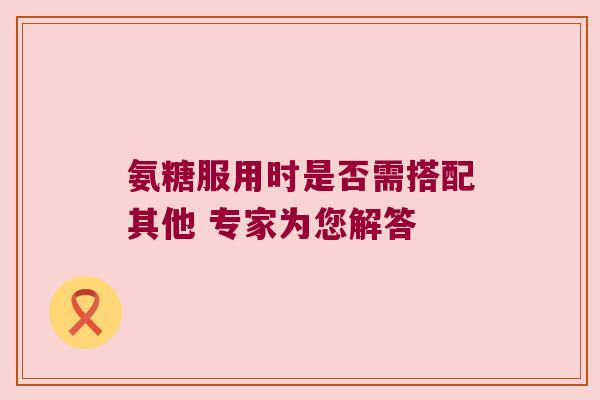 氨糖服用时是否需搭配其他 专家为您解答 氨糖服用时是否需搭配其他 专家为您解答