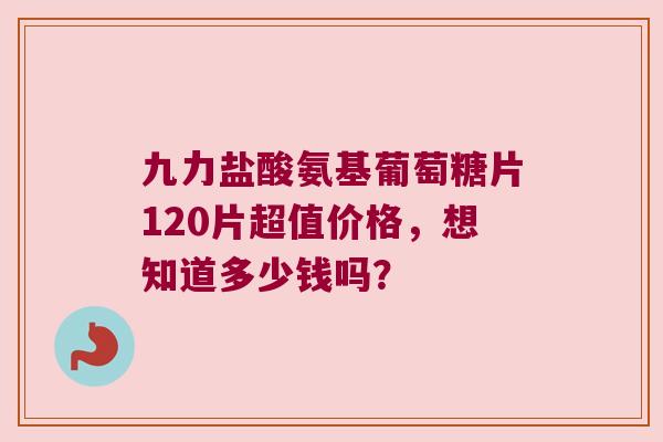 九力盐酸氨基葡萄糖片120片超值价格,想知道多少钱吗?