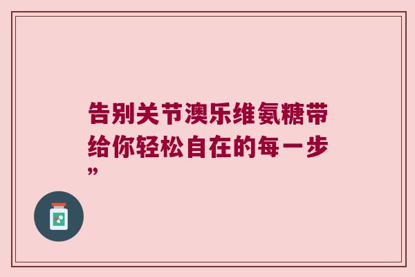 告别关节澳乐维氨糖带给你轻松自在的每一步” 告别关节澳乐维氨糖带给你轻松自在的每一步”