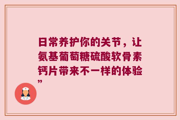 日常养护你的关节,让氨基葡萄糖硫酸软骨素钙片带来不一样的体验”