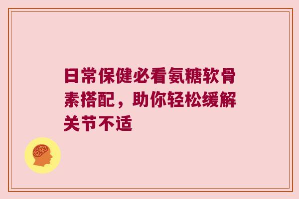 日常保健必看氨糖软骨素搭配,助你轻松缓解关节不适 日常保健必看氨糖软骨素搭配,助你轻松缓解关节不适