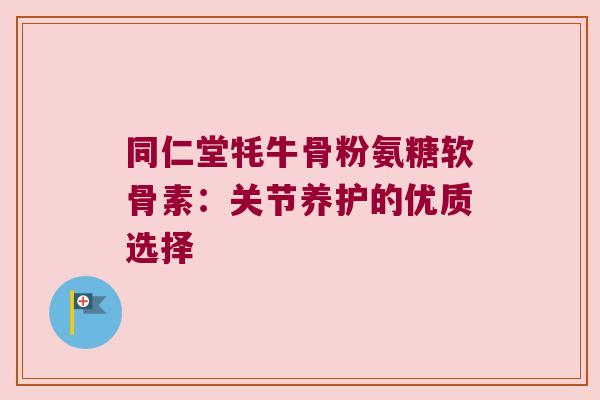 同仁堂牦牛骨粉氨糖软骨素：关节养护的优质选择
