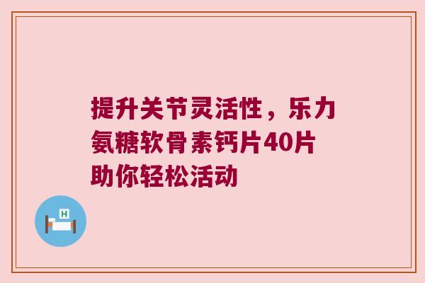 提升关节灵活性,乐力氨糖软骨素钙片40片助你轻松活动 提升关节灵活性,乐力氨糖软骨素钙片40片助你轻松活动