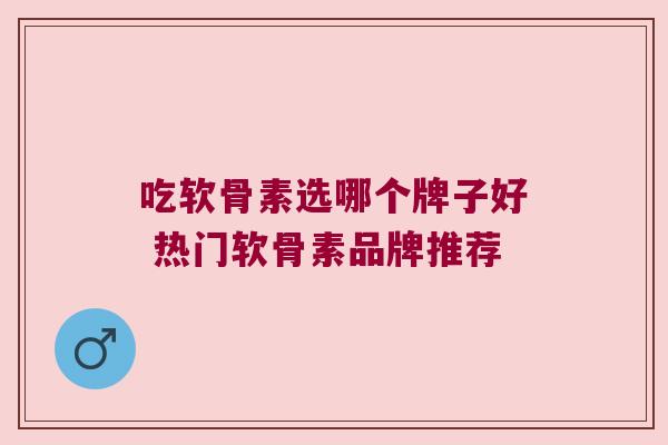 吃软骨素选哪个牌子好 热门软骨素品牌推荐 吃软骨素选哪个牌子好 热门软骨素品牌推荐