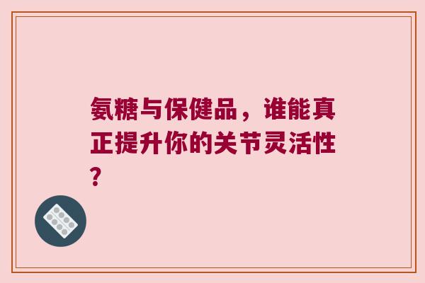 氨糖与保健品,谁能真正提升你的关节灵活性?