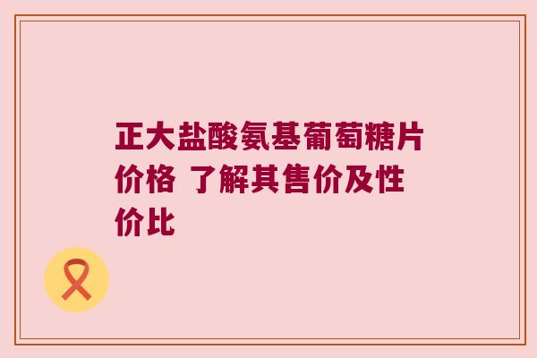 正大盐酸氨基葡萄糖片价格 了解其售价及性价比 正大盐酸氨基葡萄糖片价格 了解其售价及性价比
