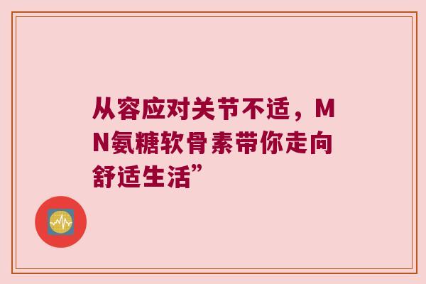 从容应对关节不适,MN氨糖软骨素带你走向舒适生活” 从容应对关节不适,MN氨糖软骨素带你走向舒适生活”