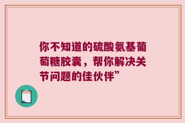 你不知道的硫酸氨基葡萄糖胶囊,帮你解决关节问题的佳伙伴” 你不知道的硫酸氨基葡萄糖胶囊,帮你解决关节问题的佳伙伴”