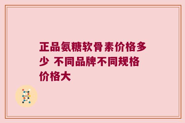 正品氨糖软骨素价格多少 不同品牌不同规格价格大