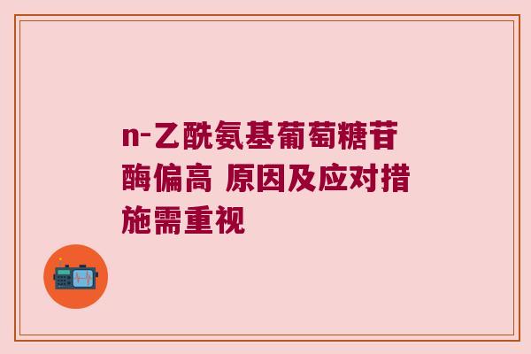n-乙酰氨基葡萄糖苷酶偏高 原因及应对措施需重视 n-乙酰氨基葡萄糖苷酶偏高 原因及应对措施需重视