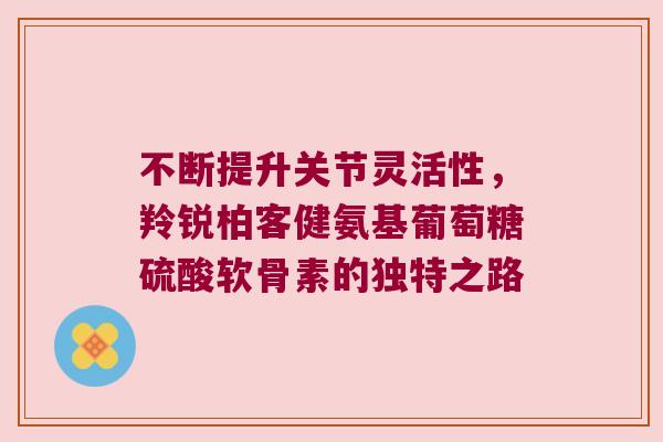 不断提升关节灵活性,羚锐柏客健氨基葡萄糖硫酸软骨素的独特之路