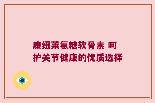 康纽莱氨糖软骨素 呵护关节健康的优质选择 康纽莱氨糖软骨素 呵护关节健康的优质选择