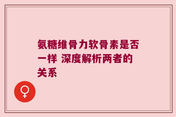 氨糖维骨力软骨素是否一样 深度解析两者的关系 氨糖维骨力软骨素是否一样 深度解析两者的关系