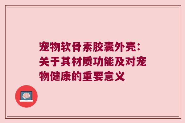 宠物软骨素胶囊外壳:关于其材质功能及对宠物健康的重要意义 宠物软骨素胶囊外壳:关于其材质功能及对宠物健康的重要意义