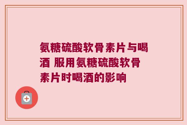 氨糖硫酸软骨素片与喝酒 服用氨糖硫酸软骨素片时喝酒的影响