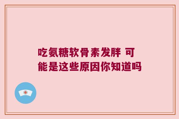 吃氨糖软骨素发胖 可能是这些原因你知道吗 吃氨糖软骨素发胖 可能是这些原因你知道吗