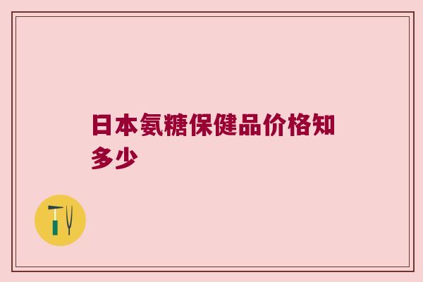 日本氨糖保健品价格知多少 日本氨糖保健品价格知多少