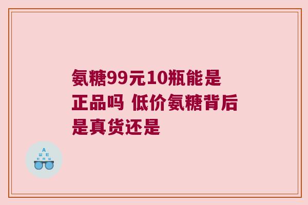 氨糖99元10瓶能是正品吗 低价氨糖背后是真货还是 氨糖99元10瓶能是正品吗 低价氨糖背后是真货还是
