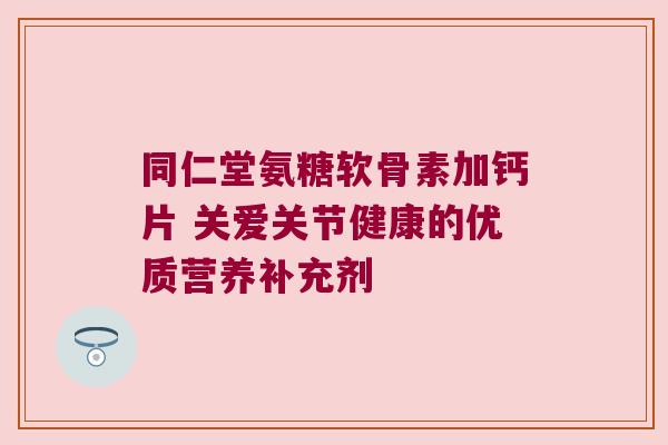 同仁堂氨糖软骨素加钙片 关爱关节健康的优质营养补充剂