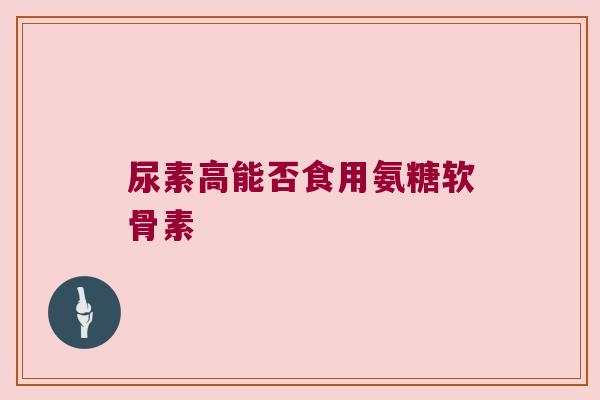 尿素高能否食用氨糖软骨素 尿素高能否食用氨糖软骨素