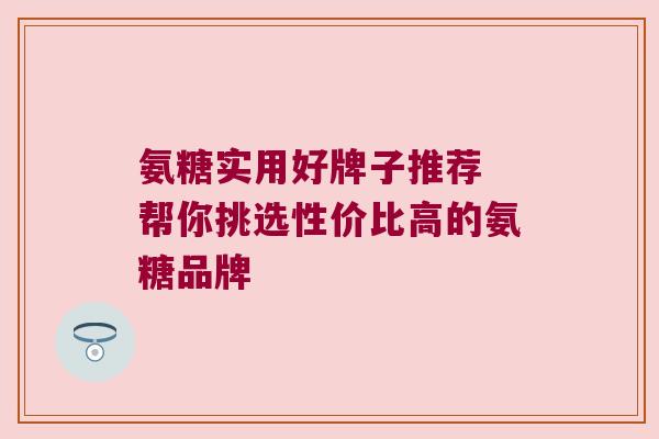 氨糖实用好牌子推荐 帮你挑选性价比高的氨糖品牌