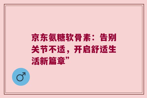 京东氨糖软骨素：告别关节不适，开启舒适生活新篇章”