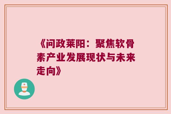 《问政莱阳:聚焦软骨素产业发展现状与未来走向》