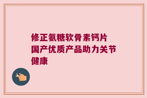 修正氨糖软骨素钙片 国产优质产品助力关节健康 修正氨糖软骨素钙片 国产优质产品助力关节健康