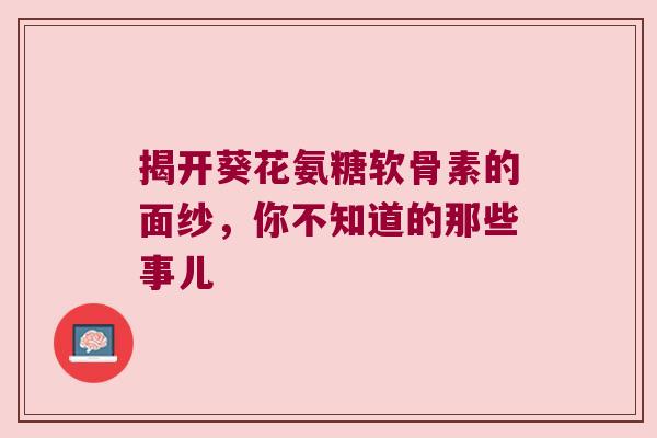 揭开葵花氨糖软骨素的面纱,你不知道的那些事儿 揭开葵花氨糖软骨素的面纱,你不知道的那些事儿