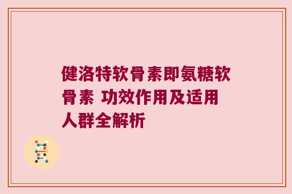 健洛特软骨素即氨糖软骨素 功效作用及适用人群全解析 健洛特软骨素即氨糖软骨素 功效作用及适用人群全解析