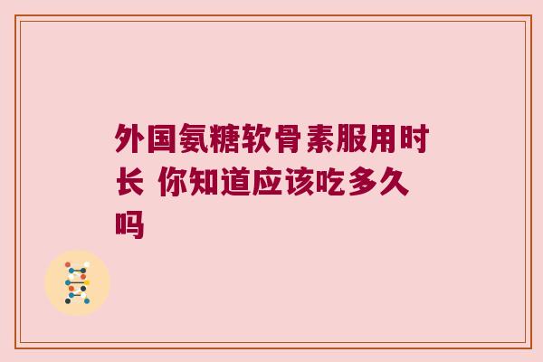 外国氨糖软骨素服用时长 你知道应该吃多久吗 外国氨糖软骨素服用时长 你知道应该吃多久吗