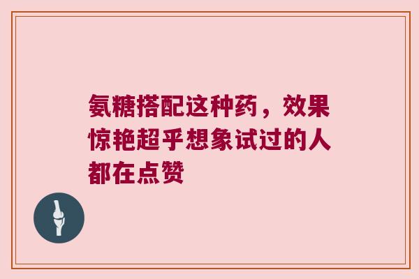 氨糖搭配这种药，效果惊艳超乎想象试过的人都在点赞
