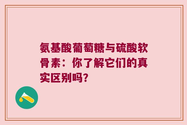 氨基酸葡萄糖与硫酸软骨素：你了解它们的真实区别吗？